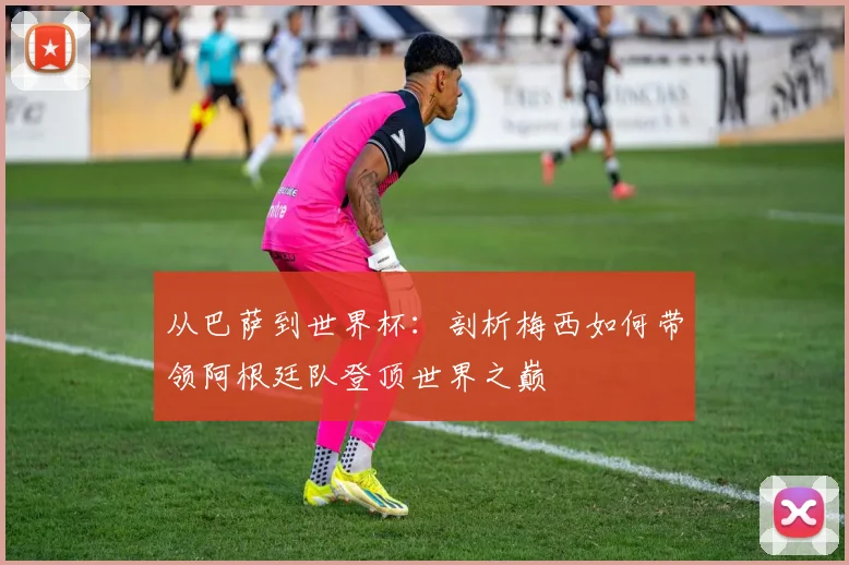 从巴萨到世界杯：剖析梅西如何带领阿根廷队登顶世界之巅