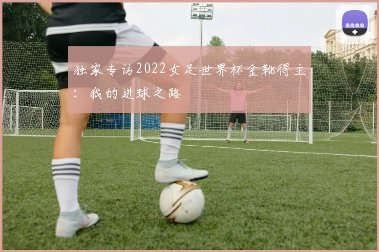 独家专访2022女足世界杯金靴得主：我的进球之路