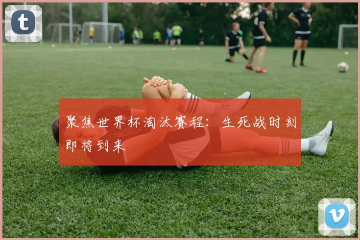 聚焦世界杯淘汰赛程：生死战时刻即将到来