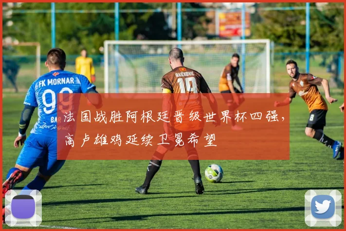 法国战胜阿根廷晋级世界杯四强，高卢雄鸡延续卫冕希望