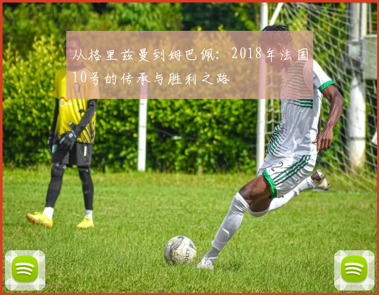 从格里兹曼到姆巴佩：2018年法国10号的传承与胜利之路