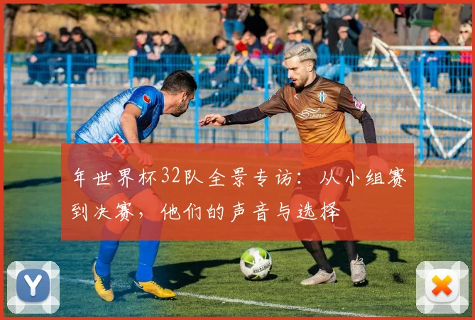 年世界杯32队全景专访：从小组赛到决赛，他们的声音与选择